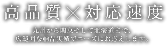 高品質×対応速度　九州から関東そして北海道まで、広範囲な納品実績でニーズにお応えします。